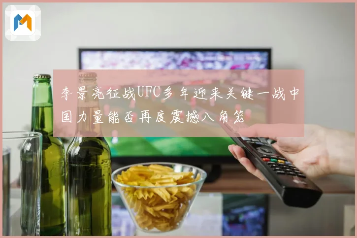 李景亮征战UFC多年迎来关键一战中国力量能否再度震撼八角笼