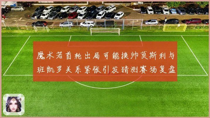 魔术若首轮出局可能换帅莫斯利与班凯罗关系紧张引发猜测赛场复盘