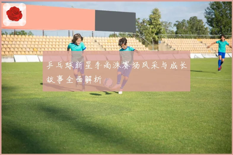 乒乓球新星李尚洙赛场风采与成长故事全面解析