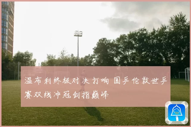 温布利终极对决打响 国乒伦敦世乒赛双线冲冠剑指巅峰