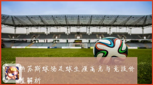 热苏斯球场足球生涯高光与竞技价值解析