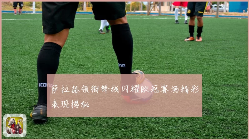 萨拉赫领衔锋线闪耀欧冠赛场精彩表现揭秘