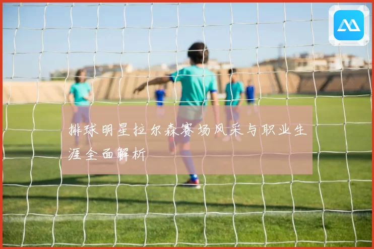 排球明星拉尔森赛场风采与职业生涯全面解析
