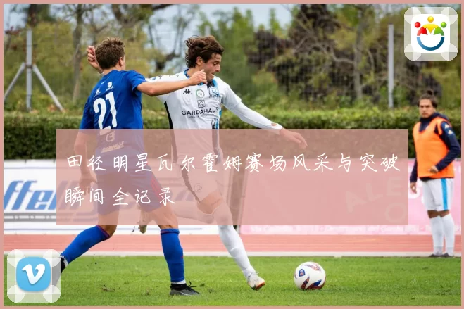 田径明星瓦尔霍姆赛场风采与突破瞬间全记录