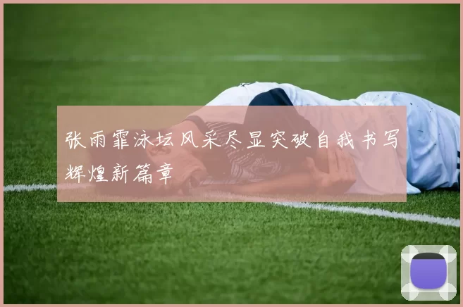 张雨霏泳坛风采尽显突破自我书写辉煌新篇章