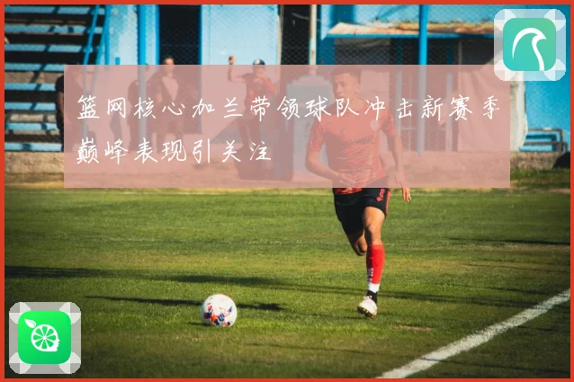 篮网核心加兰带领球队冲击新赛季巅峰表现引关注