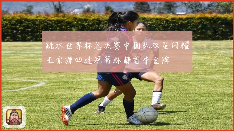 跳水世界杯总决赛中国队双星闪耀王宗源四连冠蒋林静首夺金牌