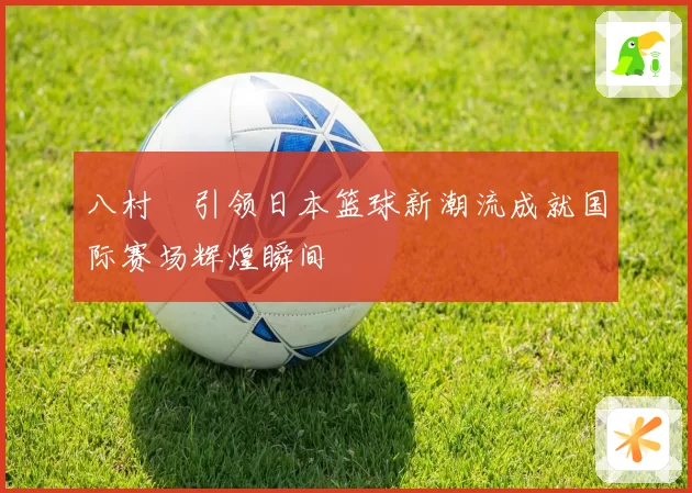 八村塁引领日本篮球新潮流成就国际赛场辉煌瞬间