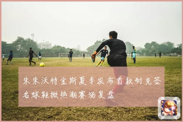 朱朱沃特金斯夏季发布首款耐克签名球鞋掀热潮赛场复盘