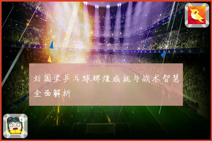刘国梁乒乓球辉煌成就与战术智慧全面解析