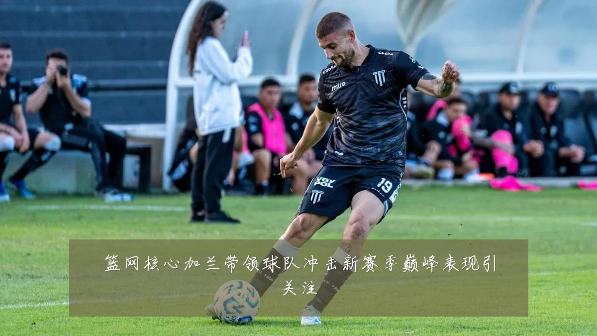 篮网核心加兰带领球队冲击新赛季巅峰表现引关注