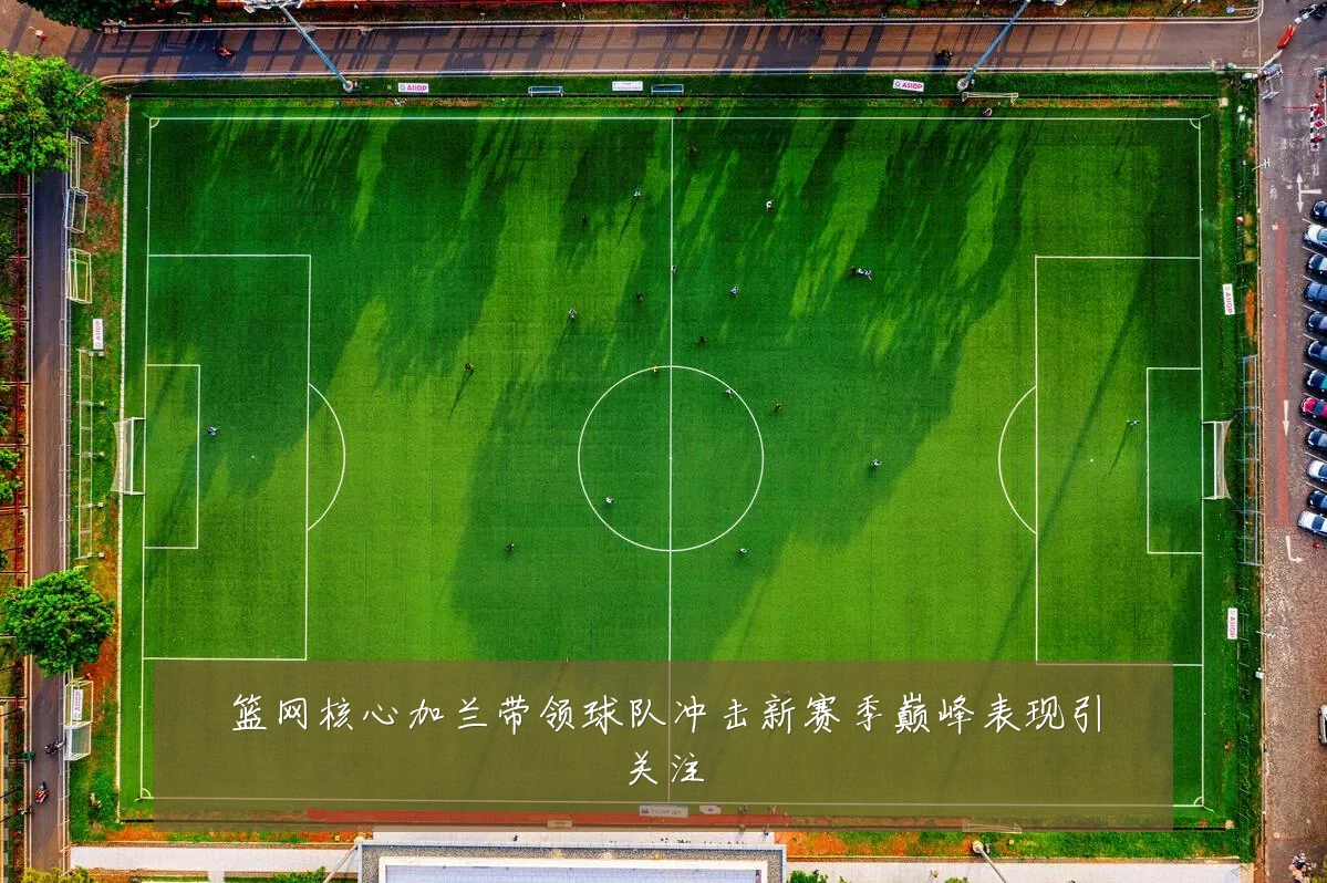篮网核心加兰带领球队冲击新赛季巅峰表现引关注