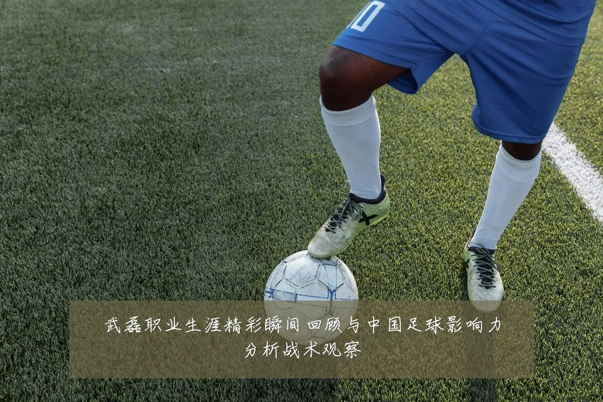 武磊职业生涯精彩瞬间回顾与中国足球影响力分析战术观察